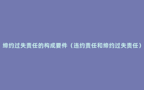 缔约过失责任的构成要件（违约责任和缔约过失责任）