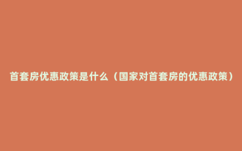 首套房优惠政策是什么（国家对首套房的优惠政策）