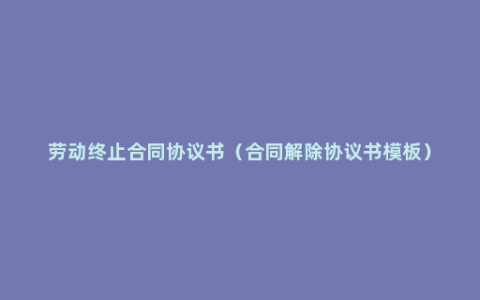 劳动终止合同协议书（合同解除协议书模板）