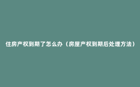 住房产权到期了怎么办（房屋产权到期后处理方法）