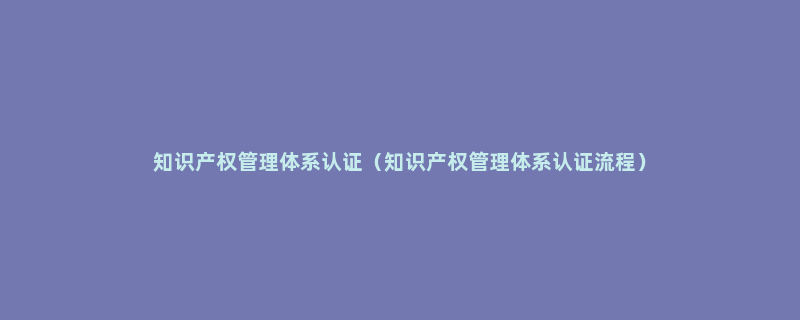 知识产权管理体系认证（知识产权管理体系认证流程）