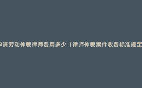 申请劳动仲裁律师费用多少（律师仲裁案件收费标准规定）