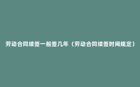 劳动合同续签一般签几年（劳动合同续签时间规定）