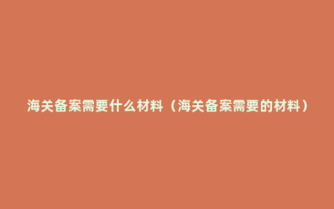 海关备案需要什么材料（海关备案需要的材料）