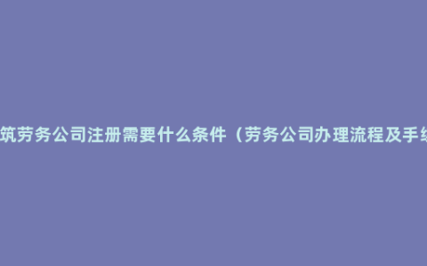 建筑劳务公司注册需要什么条件（劳务公司办理流程及手续）