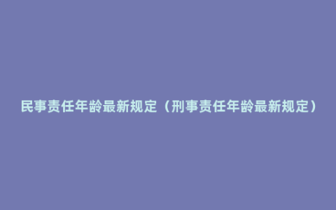 民事责任年龄最新规定（刑事责任年龄最新规定）