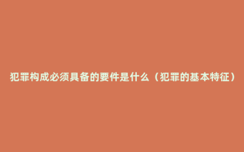 犯罪构成必须具备的要件是什么（犯罪的基本特征）