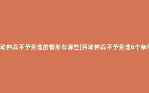 劳动仲裁不予受理的情形有哪些(劳动仲裁不予受理6个条件)