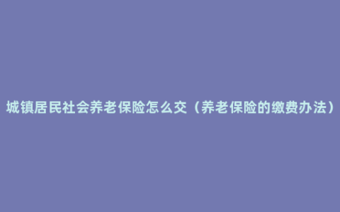 城镇居民社会养老保险怎么交（养老保险的缴费办法）