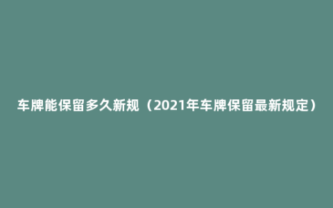 车牌能保留多久新规（2021年车牌保留最新规定）