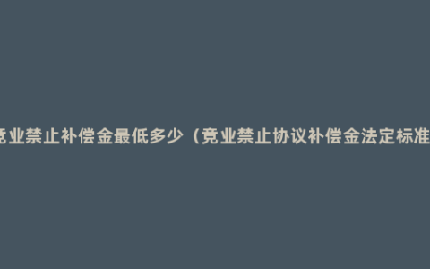 竞业禁止补偿金最低多少（竞业禁止协议补偿金法定标准）