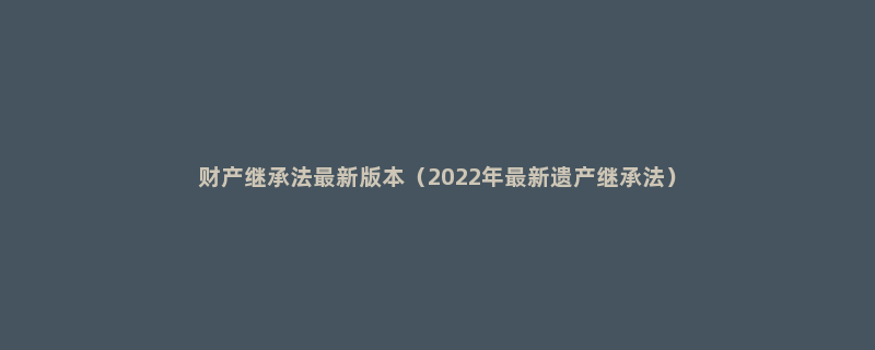 财产继承法最新版本（2022年最新遗产继承法）