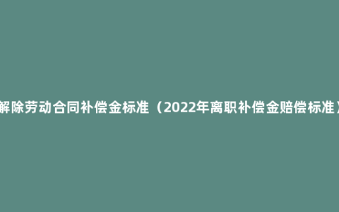 解除劳动合同补偿金标准（2022年离职补偿金赔偿标准）