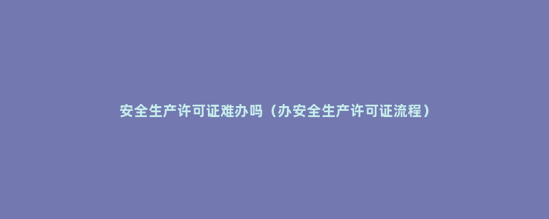 安全生产许可证难办吗（办安全生产许可证流程）