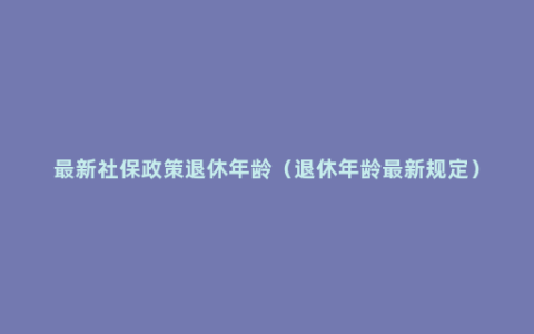 最新社保政策退休年龄（退休年龄最新规定）