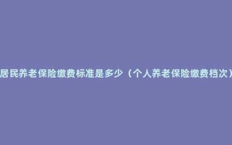 居民养老保险缴费标准是多少（个人养老保险缴费档次）