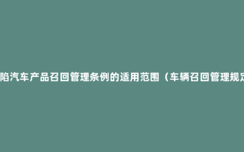 缺陷汽车产品召回管理条例的适用范围（车辆召回管理规定）