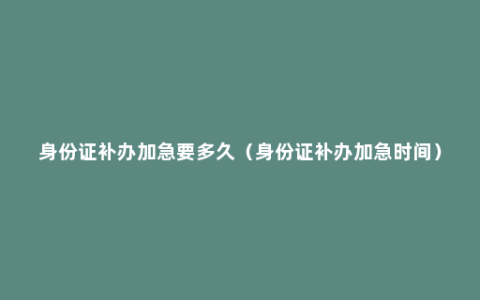 身份证补办加急要多久（身份证补办加急时间）