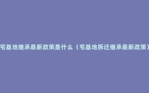 宅基地继承最新政策是什么（宅基地拆迁继承最新政策）