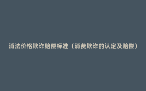 消法价格欺诈赔偿标准（消费欺诈的认定及赔偿）