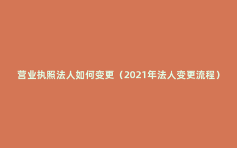 营业执照法人如何变更（2021年法人变更流程）