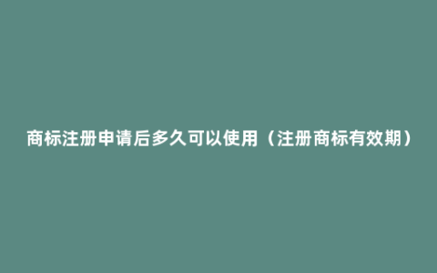 商标注册申请后多久可以使用（注册商标有效期）