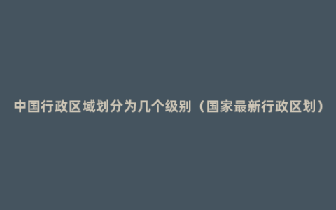 中国行政区域划分为几个级别（国家最新行政区划）