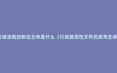 行政法规的制定主体是什么（行政规范性文件的发布主体）