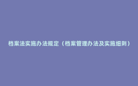 档案法实施办法规定（档案管理办法及实施细则）