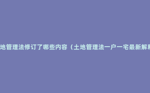 土地管理法修订了哪些内容（土地管理法一户一宅最新解释）