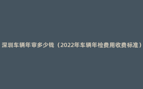 深圳车辆年审多少钱（2022年车辆年检费用收费标准）