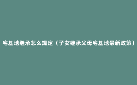 宅基地继承怎么规定（子女继承父母宅基地最新政策）