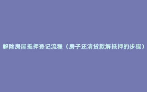 解除房屋抵押登记流程（房子还清贷款解抵押的步骤）