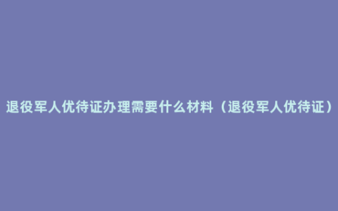 退役军人优待证办理需要什么材料（退役军人优待证）