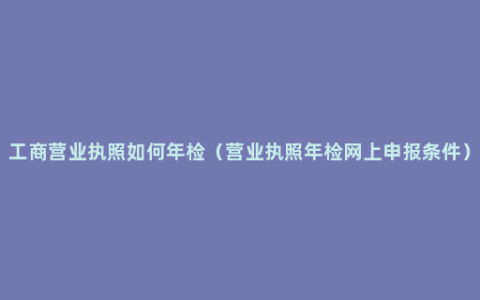 工商营业执照如何年检（营业执照年检网上申报条件）