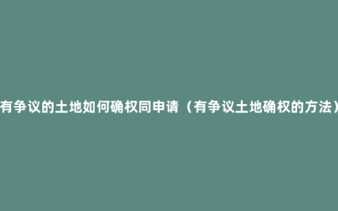 有争议的土地如何确权同申请（有争议土地确权的方法）