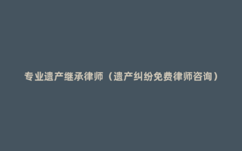 专业遗产继承律师（遗产纠纷免费律师咨询）