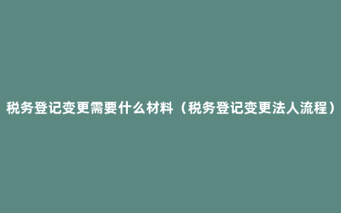 税务登记变更需要什么材料（税务登记变更法人流程）