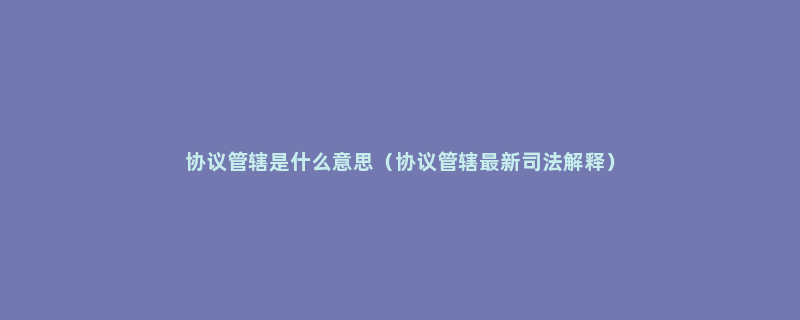 协议管辖是什么意思（协议管辖最新司法解释）