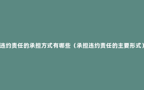 违约责任的承担方式有哪些（承担违约责任的主要形式）