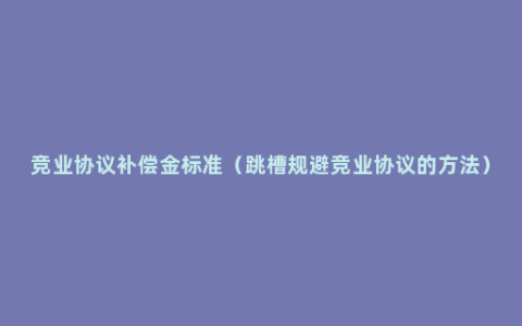 竞业协议补偿金标准（跳槽规避竞业协议的方法）