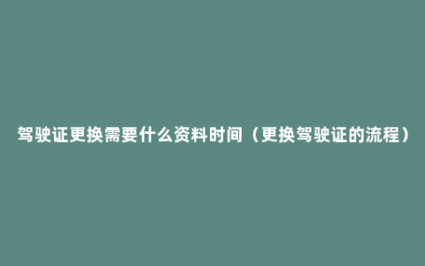 驾驶证更换需要什么资料时间（更换驾驶证的流程）