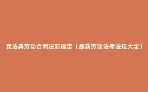 民法典劳动合同法新规定（最新劳动法律法规大全）