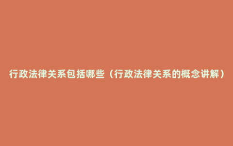 行政法律关系包括哪些（行政法律关系的概念讲解）