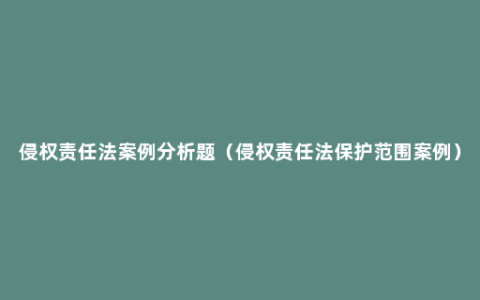 侵权责任法案例分析题（侵权责任法保护范围案例）