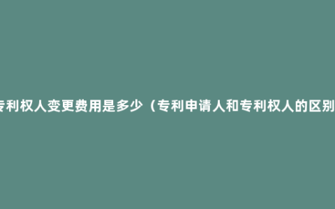 专利权人变更费用是多少（专利申请人和专利权人的区别）