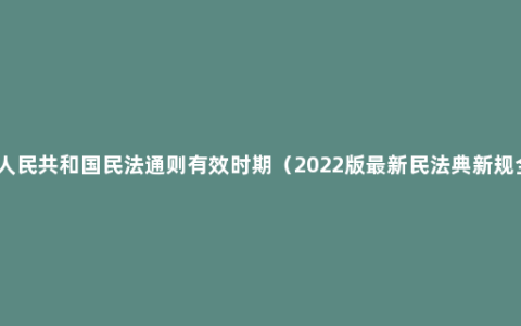 中华人民共和国民法通则有效时期（2022版最新民法典新规全文）