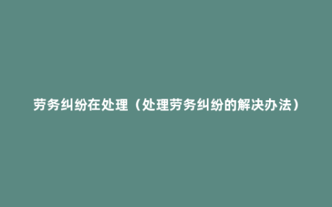 劳务纠纷在处理（处理劳务纠纷的解决办法）