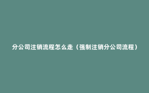 分公司注销流程怎么走（强制注销分公司流程）