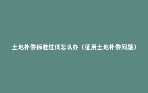 土地补偿标准过低怎么办（征用土地补偿问题）